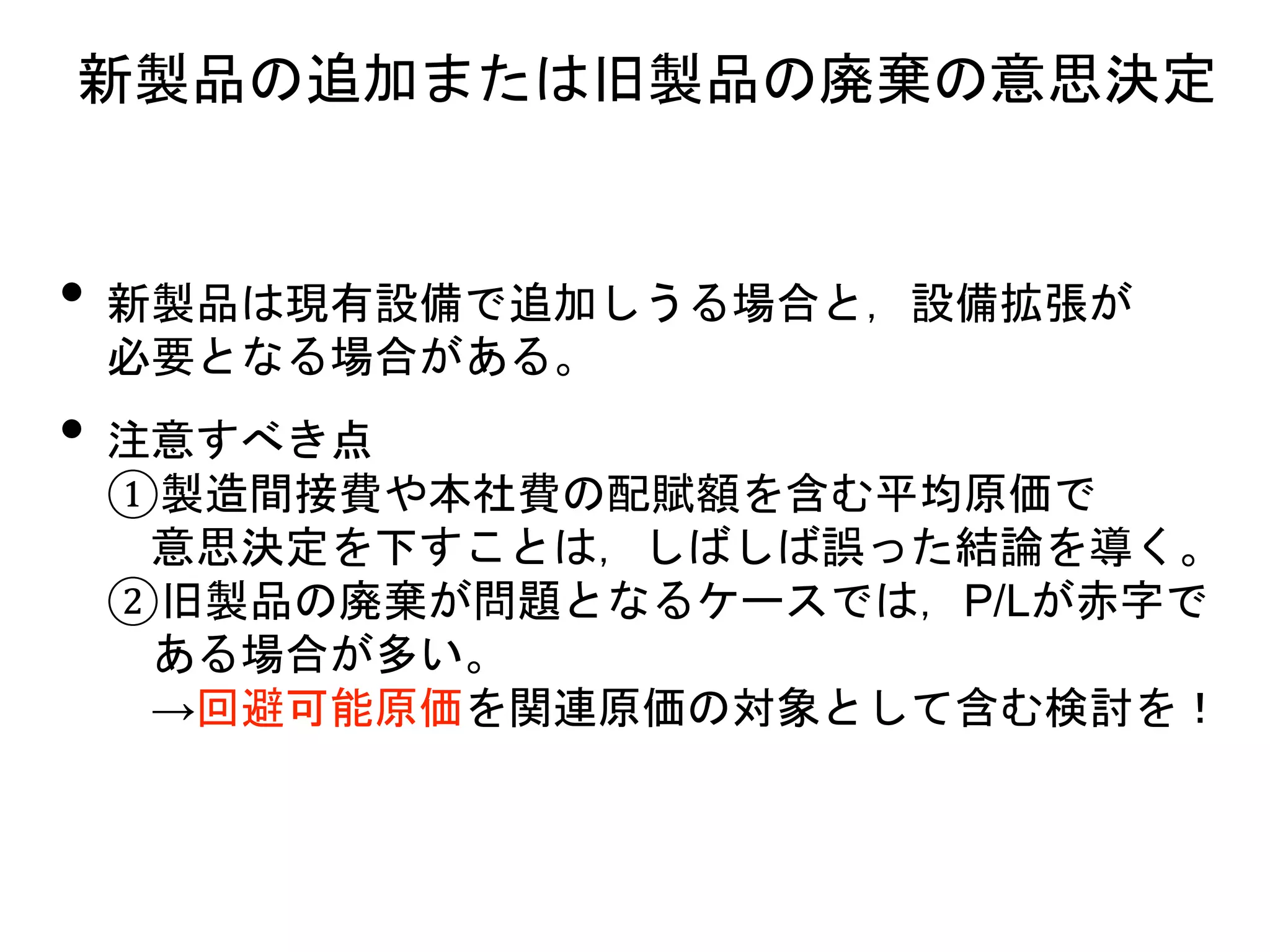 • 新製品は現有設備で追加しうる場合と，設備拡張が
必要となる場合がある。
• 注意すべき点
①製造間接費や本社費の配賦額を含む平均原価で
意思決定を下すことは，しばしば誤った結論を導く。
②旧製品の廃棄が問題となるケースでは，P/Lが赤字で
ある場合が多い。
→回避可能原価を関連原価の対象として含む検討を！
新製品の追加または旧製品の廃棄の意思決定
 