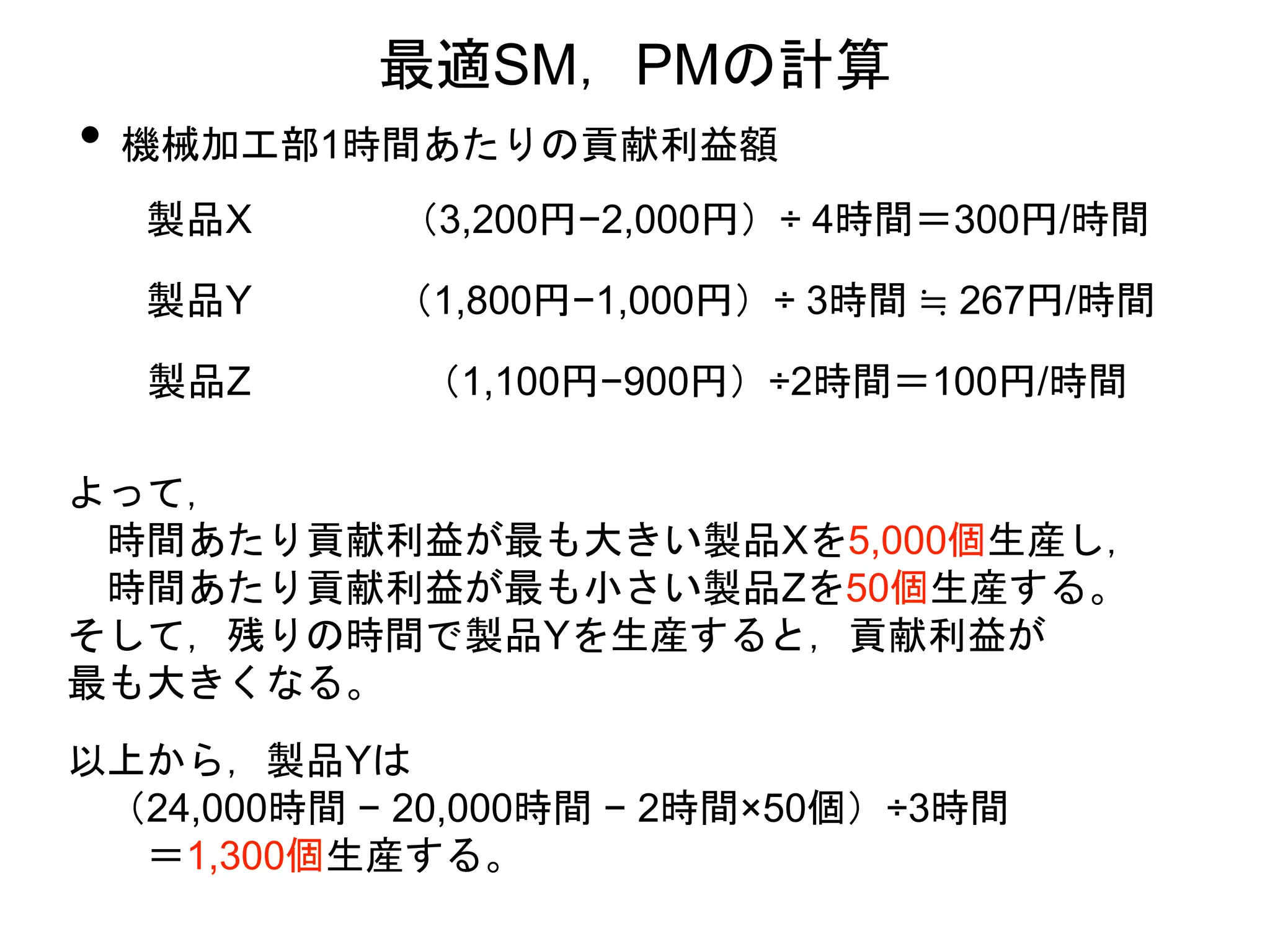 • 機械加工部1時間あたりの貢献利益額
最適SM，PMの計算
製品X （3,200円−2,000円）÷ 4時間＝300円/時間
製品Y （1,800円−1,000円）÷ 3時間 ≒ 267円/時間
製品Z （1,100円−900円）÷2時間＝100円/時間
よって，
時間あたり貢献利益が最も大きい製品Xを5,000個生産し，
時間あたり貢献利益が最も小さい製品Zを50個生産する。
そして，残りの時間で製品Yを生産すると，貢献利益が
最も大きくなる。
以上から，製品Yは
（24,000時間 − 20,000時間 − 2時間×50個）÷3時間
＝1,300個生産する。
 