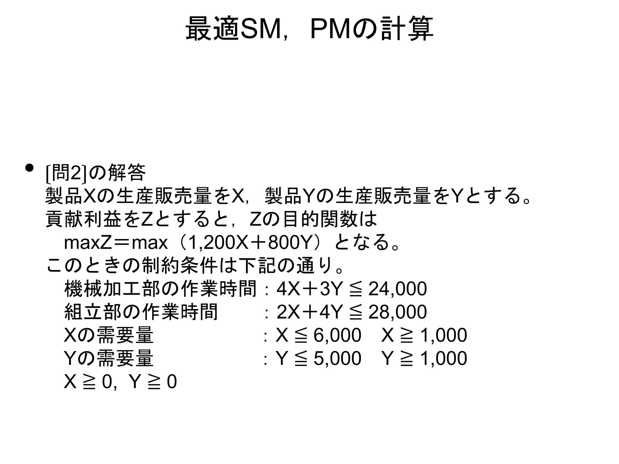 • 〔問2〕の解答
製品Xの生産販売量をX，製品Yの生産販売量をYとする。
貢献利益をZとすると，Zの目的関数は
maxZ＝max（1,200X＋800Y）となる。
このときの制約条件は下記の通り。
機械加工部の作業時間：4X＋3Y ≦ 24,000
組立部の作業時間 ：2X＋4Y ≦ 28,000
Xの需要量 ：X ≦ 6,000 X ≧ 1,000
Yの需要量 ：Y ≦ 5,000 Y ≧ 1,000
X ≧ 0, Y ≧ 0
最適SM，PMの計算
 