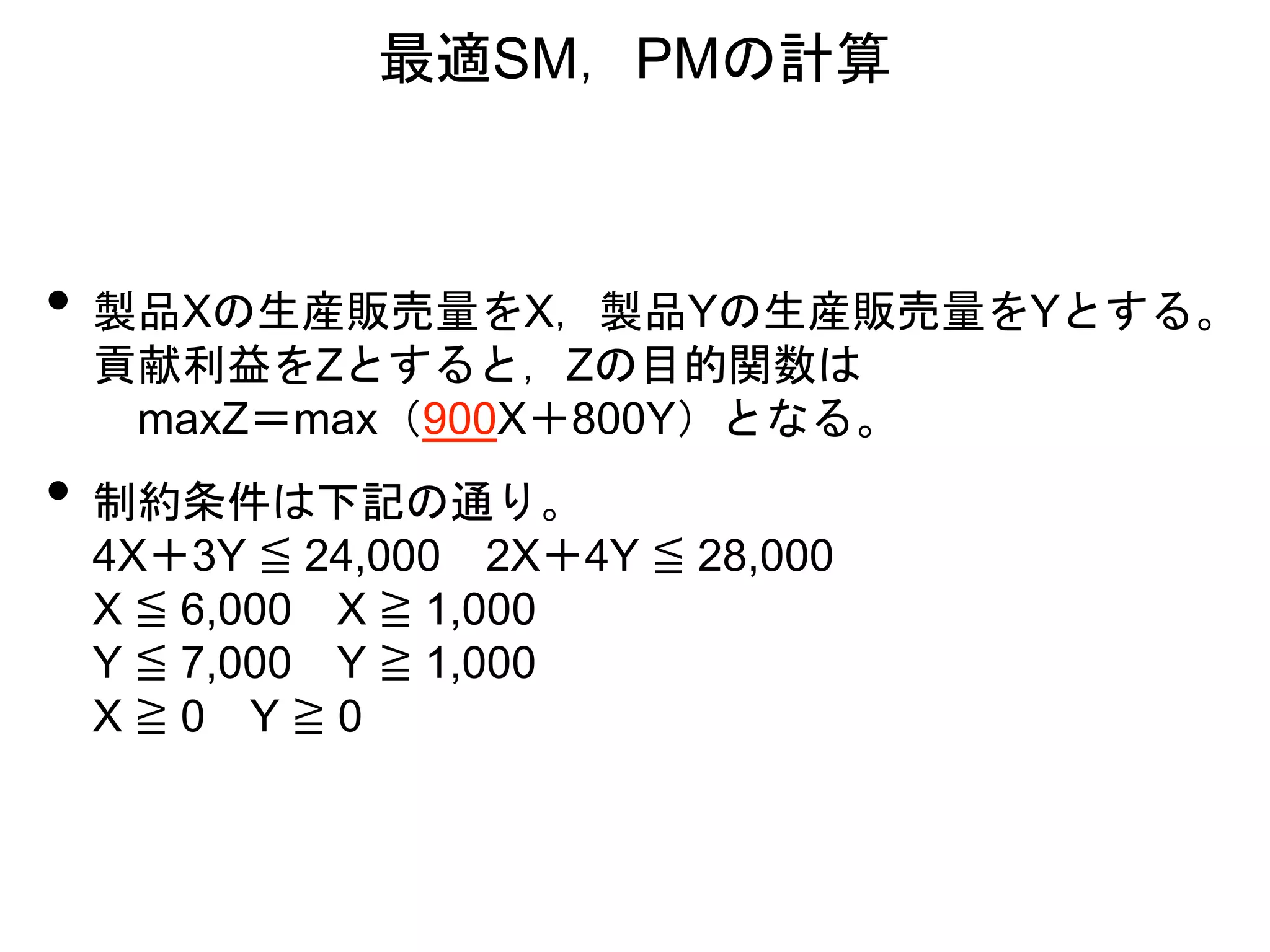 • 製品Xの生産販売量をX，製品Yの生産販売量をYとする。
貢献利益をZとすると，Zの目的関数は
maxZ＝max（900X＋800Y）となる。
• 制約条件は下記の通り。
4X＋3Y ≦ 24,000 2X＋4Y ≦ 28,000
X ≦ 6,000 X ≧ 1,000
Y ≦ 7,000 Y ≧ 1,000
X ≧ 0 Y ≧ 0
最適SM，PMの計算
 