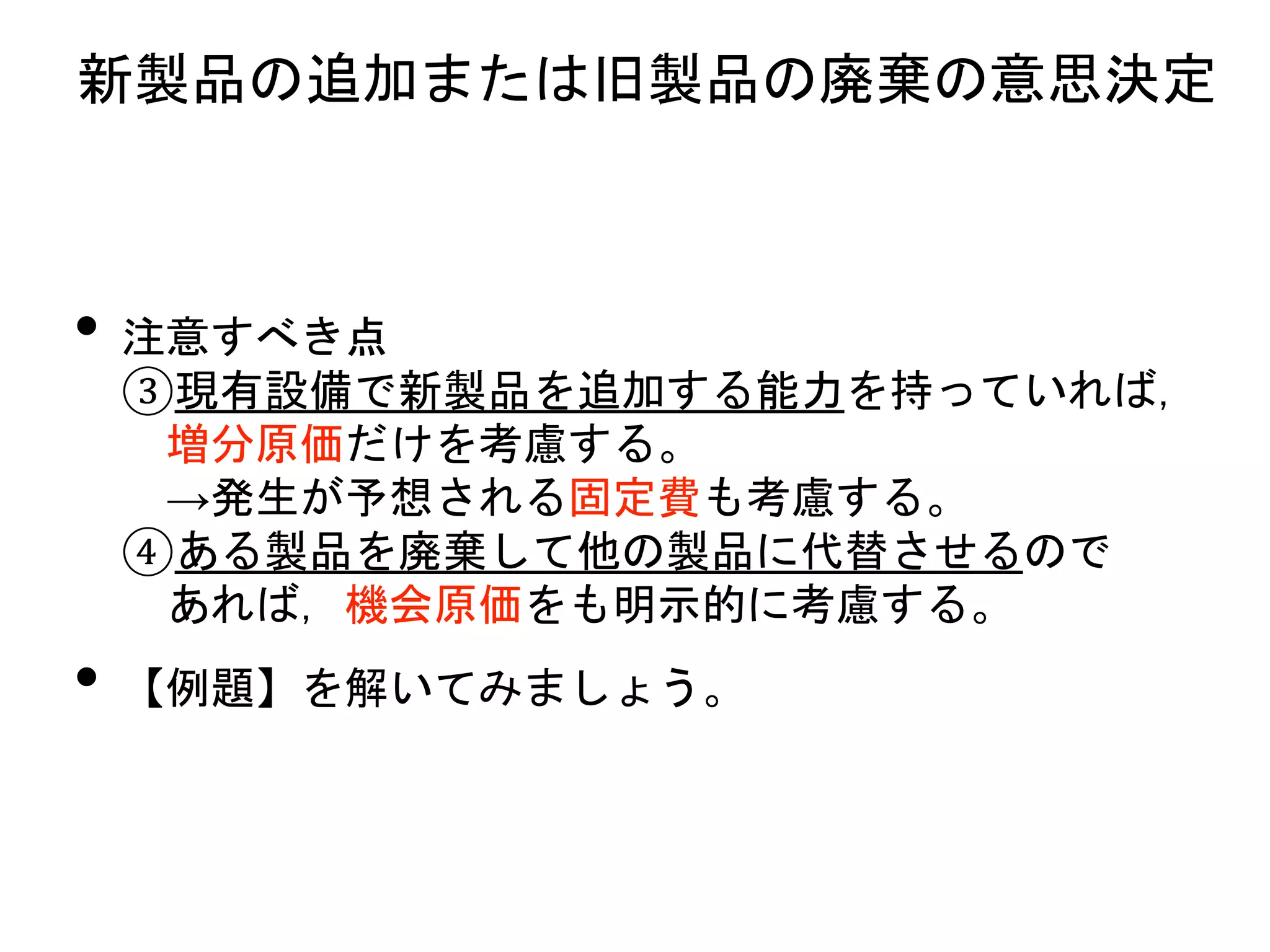 • 注意すべき点
③現有設備で新製品を追加する能力を持っていれば，
増分原価だけを考慮する。
→発生が予想される固定費も考慮する。
④ある製品を廃棄して他の製品に代替させるので
あれば，機会原価をも明示的に考慮する。
• 【例題】を解いてみましょう。
新製品の追加または旧製品の廃棄の意思決定
 
