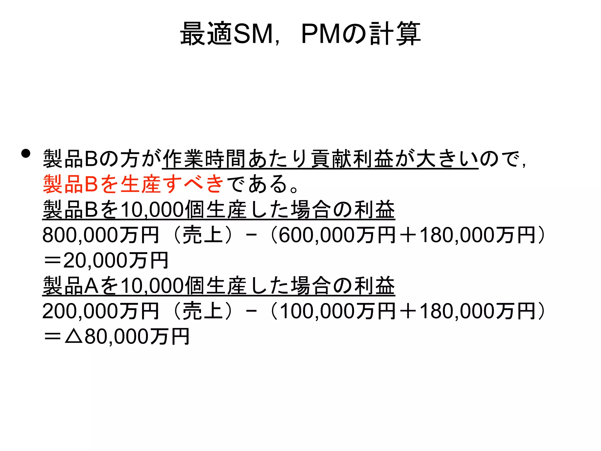 最適SM，PMの計算
• 製品Bの方が作業時間あたり貢献利益が大きいので，
製品Bを生産すべきである。
製品Bを10,000個生産した場合の利益
800,000万円（売上）−（600,000万円＋180,000万円）
＝20,000万円
製品Aを10,000個生産した場合の利益
200,000万円（売上）−（100,000万円＋180,000万円）
＝△80,000万円
 