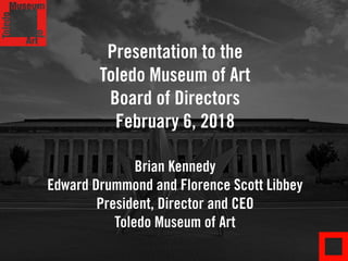 Presentation to the
Toledo Museum of Art
Board of Directors
February 6, 2018
Brian Kennedy
Edward Drummond and Florence Scott Libbey
President, Director and CEO
Toledo Museum of Art
 