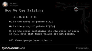 @ironcorelabs
Bob Wall
@bithead_bob
How We Use Pairings
e : G1 x G2 -> GT
G1 is the group of points E[Fp]
G2 is the group ...