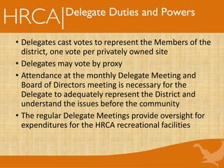 Delegate Duties and Powers
• Delegates cast votes to represent the Members of the
district, one vote per privately owned site
• Delegates may vote by proxy
• Attendance at the monthly Delegate Meeting and
Board of Directors meeting is necessary for the
Delegate to adequately represent the District and
understand the issues before the community
• The regular Delegate Meetings provide oversight for
expenditures for the HRCA recreational facilities
 