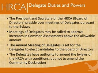 Delegate Duties and Powers
• The President and Secretary of the HRCA (Board of
Directors) preside over meetings of Delegates pursuant
to the Bylaws
• Meetings of Delegates may be called to approve
increases in Common Assessments above the allowable
amount
• The Annual Meeting of Delegates is set for the
Delegates to elect candidates to the Board of Directors
• The Delegates have authority to amend the bylaws of
the HRCA with conditions, but not to amend the
Community Declaration
 