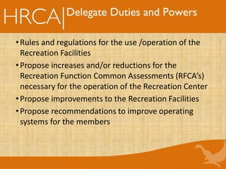 Delegate Duties and Powers
•Rules and regulations for the use /operation of the
Recreation Facilities
•Propose increases and/or reductions for the
Recreation Function Common Assessments (RFCA’s)
necessary for the operation of the Recreation Center
•Propose improvements to the Recreation Facilities
•Propose recommendations to improve operating
systems for the members
 