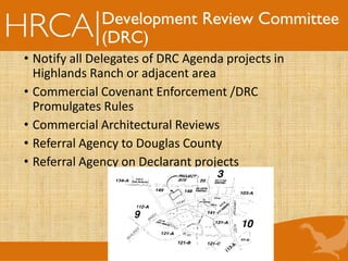Development Review Committee
(DRC)
• Notify all Delegates of DRC Agenda projects in
Highlands Ranch or adjacent area
• Commercial Covenant Enforcement /DRC
Promulgates Rules
• Commercial Architectural Reviews
• Referral Agency to Douglas County
• Referral Agency on Declarant projects
 