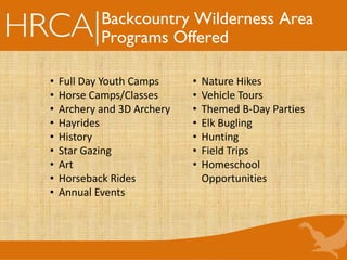 Backcountry Wilderness Area
Programs Offered
• Full Day Youth Camps
• Horse Camps/Classes
• Archery and 3D Archery
• Hayrides
• History
• Star Gazing
• Art
• Horseback Rides
• Annual Events
• Nature Hikes
• Vehicle Tours
• Themed B-Day Parties
• Elk Bugling
• Hunting
• Field Trips
• Homeschool
Opportunities
 