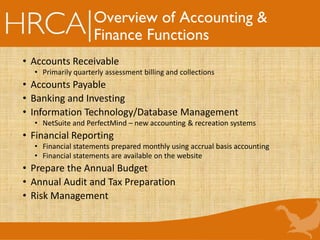 Overview of Accounting &
Finance Functions
• Accounts Receivable
• Primarily quarterly assessment billing and collections
• Accounts Payable
• Banking and Investing
• Information Technology/Database Management
• NetSuite and PerfectMind – new accounting & recreation systems
• Financial Reporting
• Financial statements prepared monthly using accrual basis accounting
• Financial statements are available on the website
• Prepare the Annual Budget
• Annual Audit and Tax Preparation
• Risk Management
 