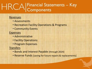Financial Statements – Key
Components
Revenues
• Assessments
• Recreation Facility Operations & Programs
• Community Events
Expenses
• Administrative
• Facility Operations
• Program Expenses
Transfers
• Bonds and Interest Payable [through 2024]
• Reserve Funds [saving for future repairs & replacements]
 