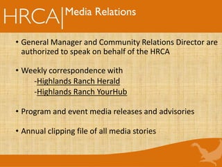 • General Manager and Community Relations Director are
authorized to speak on behalf of the HRCA
• Weekly correspondence with
-Highlands Ranch Herald
-Highlands Ranch YourHub
• Program and event media releases and advisories
• Annual clipping file of all media stories
Media Relations
 