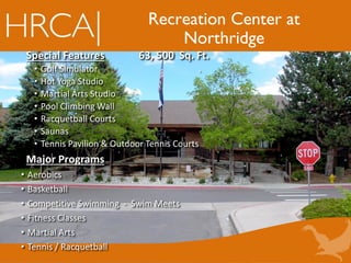 Recreation Center at
Northridge
Special Features 63, 500 Sq. Ft.
• Golf Simulator .
• Hot Yoga Studio
• Martial Arts Studio
• Pool Climbing Wall
• Racquetball Courts
• Saunas
• Tennis Pavilion & Outdoor Tennis Courts
Major Programs
• Aerobics
• Basketball
• Competitive Swimming - Swim Meets
• Fitness Classes
• Martial Arts
• Tennis / Racquetball
 