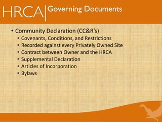 Governing Documents
• Community Declaration (CC&R’s)
• Covenants, Conditions, and Restrictions
• Recorded against every Privately Owned Site
• Contract between Owner and the HRCA
• Supplemental Declaration
• Articles of Incorporation
• Bylaws
 