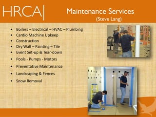 Maintenance Services
(Steve Lang)
• Boilers – Electrical – HVAC – Plumbing
• Cardio Machine Upkeep
• Construction
• Dry Wall – Painting – Tile
• Event Set-up & Tear-down
• Pools - Pumps - Motors
• Preventative Maintenance
• Landscaping & Fences
• Snow Removal
 