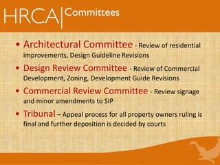 • Architectural Committee - Review of residential
improvements, Design Guideline Revisions
• Design Review Committee - Review of Commercial
Development, Zoning, Development Guide Revisions
• Commercial Review Committee - Review signage
and minor amendments to SIP
• Tribunal – Appeal process for all property owners ruling is
final and further deposition is decided by courts
Committees
 