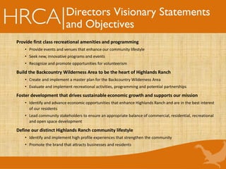 Directors Visionary Statements
and Objectives
Provide first class recreational amenities and programming
• Provide events and venues that enhance our community lifestyle
• Seek new, innovative programs and events
• Recognize and promote opportunities for volunteerism
Build the Backcountry Wilderness Area to be the heart of Highlands Ranch
• Create and implement a master plan for the Backcountry Wilderness Area
• Evaluate and implement recreational activities, programming and potential partnerships
Foster development that drives sustainable economic growth and supports our mission
• Identify and advance economic opportunities that enhance Highlands Ranch and are in the best interest
of our residents
• Lead community stakeholders to ensure an appropriate balance of commercial, residential, recreational
and open space development
Define our distinct Highlands Ranch community lifestyle
• Identify and implement high profile experiences that strengthen the community
• Promote the brand that attracts businesses and residents
 