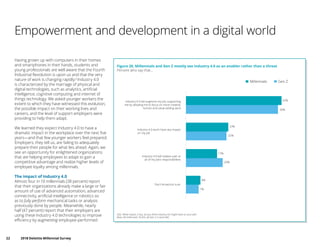 22	 2018 Deloitte Millennial Survey
Empowerment and development in a digital world
Having grown up with computers in their homes
and smartphones in their hands, students and
young professionals are well aware that the Fourth
Industrial Revolution is upon us and that the very
nature of work is changing rapidly.6
Industry 4.0
is characterized by the marriage of physical and
digital technologies, such as analytics, artificial
intelligence, cognitive computing and internet of
things technology. We asked younger workers the
extent to which they have witnessed this evolution,
the possible impact on their working lives and
careers, and the level of support employers were
providing to help them adapt.
We learned they expect Industry 4.0 to have a
dramatic impact in the workplace over the next five
years—and that few younger workers feel prepared.
Employers, they tell us, are failing to adequately
prepare their people for what lies ahead. Again, we
see an opportunity for enlightened organizations
that are helping employees to adapt to gain a
competitive advantage and realize higher levels of
employee loyalty among millennials.
The impact of Industry 4.0
Almost four in 10 millennials (38 percent) report
that their organizations already make a large or fair
amount of use of advanced automation, advanced
connectivity, artificial intelligence or robotics so
as to fully perform mechanical tasks or analysis
previously done by people. Meanwhile, nearly
half (47 percent) report that their employers are
using these Industry 4.0 technologies to improve
efficiency by augmenting employee-performed
Figure 20. Millennials and Gen Z mostly see Industry 4.0 as an enabler rather than a threat
Q32. What impact, if any, do you think Industry 4.0 might have on your job?
Base: All millennials 10,455, all Gen Z in work 682
Percent who say that…
Millennials Gen Z
7%
20%
22%
50%
8%
17%
23%
52%
Don't know/not sure
Industry 4.0 will replace part or
all of my job's responsibilities
Industry 4.0 won't have any impact
on my job
Industry 4.0 will augment my job, supporting
me by allowing me to focus on more creative,
human and value-adding work
 