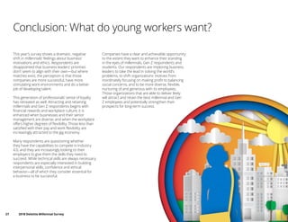 27	 2018 Deloitte Millennial Survey
Conclusion: What do young workers want?
This year’s survey shows a dramatic, negative
shift in millennials’ feelings about business’
motivations and ethics. Respondents are
disappointed that business leaders’ priorities
don’t seem to align with their own—but where
matches exist, the perception is that those
companies are more successful, have more
stimulating work environments and do a better
job of developing talent.
This generation of professionals’ sense of loyalty
has retreated as well. Attracting and retaining
millennials and Gen Z respondents begins with
financial rewards and workplace culture; it is
enhanced when businesses and their senior
management are diverse, and when the workplace
offers higher degrees of flexibility. Those less than
satisfied with their pay and work flexibility are
increasingly attracted to the gig economy.
Many respondents are questioning whether
they have the capabilities to compete in Industry
4.0, and they are increasingly looking to their
employers to give them the skills they need to
succeed. While technical skills are always necessary,
respondents are especially interested in building
interpersonal skills, confidence and ethical
behavior—all of which they consider essential for
a business to be successful.
Companies have a clear and achievable opportunity
to the extent they want to enhance their standing
in the eyes of millennials, Gen Z respondents and
students. Our respondents are imploring business
leaders to take the lead in solving the world’s
problems, to shift organizations’ motives from
inordinately focusing on making profit to balancing
social concerns, and to be more diverse, flexible,
nurturing of and generous with its employees.
Those organizations that are able to deliver likely
will attract and retain the best millennial and Gen
Z employees and potentially strengthen their
prospects for long-term success.
 