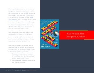 B U I L D I N G A L I V I N G A N D L E A R N I N G C O M P A N Y C U L T U R E
When player feedback is loud that the gameplay is
boring, or the World is derivative, we suck it up. We
don’t make excuses. We listen. We learn. We fix it. We
ship it. We do it again. We—as an industry—excel
at worldbuilding. It’s what we do. Just read Blood,
Sweat, and Pixels. I read it as a love letter—as in: tough
love—to our industry and your undaunted courage
and your resilience to grind it out to get the world
right and the gameplay brilliant. You know what? It
really is a miracle that any game is made.
I think change starts with honestly assessing what
core mechanics are working in our own gaming
culture—and what’s not. Our language, conduct,
communication, leadership, talent pipeline. The way
we do things. The way we talk to each other.
At the most macro level—the corporate world at
large—the studies are sobering because corporate
culture isn’t set up for everyone to succeed. According
to Adam Grant, a professor at Wharton:
•	 Male leaders who speak up are rewarded,
but female leaders who speak up are actually
devalued by both men and women.
•	 When women offer suggestions, managers rate
them as less loyal than men.
“It’s a miracle that
any game is made.”
 