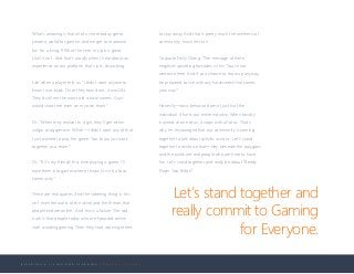 B U I L D I N G A L I V I N G A N D L E A R N I N G C O M P A N Y C U L T U R E
What’s amazing is that all of us here today get to
create a world for gamers and we get to maximize
fun for a living. 99% of the time, my job is great.
Until it isn’t. And that’s usually when I hear about an
experience on our platform that’s just…disturbing.
Like when a player tells us: “I didn’t want anyone to
know I was black. Once they found out, it was ON.
They’d call me the worst old school names. Guys
would shoot me even on my own team.”
Or: “When they realize I’m a girl, they’ll get either
vulgar or aggressive. Which—I didn’t want any of that.
I just wanted to play the game. You know, just work
together as a team.”
Or: “If it’s my friends’ first time playing a game, I’ll
ease them into games where I know (it isn’t) a toxic
community.”
These are real quotes. And the sobering thing is: this
isn’t even the worst of the vitriol and the threats that
people endure online. And this is a failure. The sad
truth is that people today who are harassed online
start avoiding gaming. Then they start warning others
to stay away. And that is pretty much the antithesis of
community, much less fun.
To quote Emily Chang: “The message of these
negative, upsetting episodes is this: ‘You’re not
welcome here. And if you choose to show up anyway,
be prepared to live with any harassment that comes
your way.’”
Honestly—toxic behavior doesn’t just hurt the
individual. It hurts our entire industry. When toxicity
is aimed at one of us, it stops with all of us. That’s
why I’m encouraged that our community is coming
together to talk about specific actions. Let’s stand
together to reinforce that—Hey, beneath the polygons
and the pixels are real people who are here to have
fun. Let’s stand together and really be about “Ready
Player Two Billion.”
Let’s stand together and
really commit to Gaming
for Everyone.
 