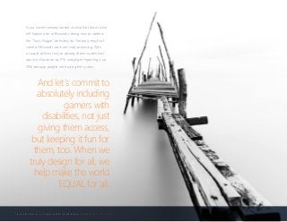 B U I L D I N G A L I V I N G A N D L E A R N I N G C O M P A N Y C U L T U R E
If you haven’t already looked at what Riot did or what
Jeff Kaplan over at Blizzard is doing now to address
the “Toxic Plague,” definitely do. The early results of
some of Blizzard’s work are really promising. With
a couple of fixes, they’ve already driven incidents of
abusive chat down by 17% and player reporting is up
20% because people are trusting the system.
And let’s commit to
absolutely including
gamers with
disabilities, not just
giving them access,
but keeping it fun for
them, too. When we
truly design for all, we
help make the world
EQUAL for all.
 