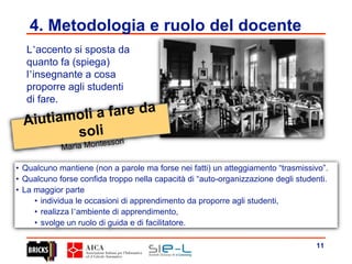 11
4. Metodologia e ruolo del docente
L’accento si sposta da
quanto fa (spiega)
l’insegnante a cosa
proporre agli studenti
di fare.
• Qualcuno mantiene (non a parole ma forse nei fatti) un atteggiamento “trasmissivo”.
• Qualcuno forse confida troppo nella capacità di “auto-organizzazione degli studenti.
• La maggior parte
• individua le occasioni di apprendimento da proporre agli studenti,
• realizza l’ambiente di apprendimento,
• svolge un ruolo di guida e di facilitatore.
 