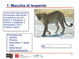 7
1. Macchia di leopardo
Patrick Giraud, CC BY-SA 3.0
Provengono da
• Infanzia
• Primaria
• Secondaria 1° grado
• Licei
• Istituti tecnici
• Istituti professionali
I nostri autori sono persone
che lavorano nella scuola
con passione, che non
esitano a impegnarsi, a
studiare, a progettare, a
sperimentare, che si
“mettono in gioco”.
Ma … … …
 