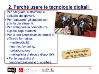 8
2. Perché usare le tecnologie digitali
• Per adeguarsi a strumenti e
abitudini dei giovani.
• Per “catturare” gli studenti con
attività più attraenti.
• Per sviluppare la competenza
digitale degli studenti.
• Per le loro potenzialità in termini di
efficacia formativa:
- multimedialità,
- learning by doing,
- collaborazione,
- molteplicità di risorse disponibili.
• Per le possibilità di
personalizzazione e di apertura.
 