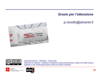 Grazie per l’attenzione
p.ravotto@aicanet.it
CreativeCommons: Attribution – Share alike.
Siete liberi di utilizzare, modificare e distribuire questa presentazione a patto che citiate l’autore
originario e che manteniate gli stessi diritti sul prodotto risultante.
15
