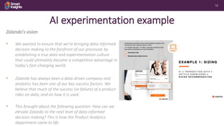 12
AI experimentation example
Zalando’s vision
• We wanted to ensure that we’re bringing data-informed
decision making to the forefront of our processes by
establishing a true data and experimentation culture
that could ultimately become a competitive advantage in
today’s fast-changing world.
• Zalando has always been a data-driven company and
analytics has been one of our key success factors. We
believe that much of the success (or failure) of a product
rides on data, and on how it is used.
• This brought about the following question: How can we
elevate Zalando to the next level of data-informed
decision making? This is how the Product Analytics
department came to life.
 