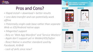 23
Pros and Cons?
+ Rapid install + download = better results
+ Less data transfer and can potentially work
offline
+ Potentially single code base rather than separate
Web vs iOS/Android native apps
+ Magento2 support
- Rely on ‘Web App Manifest’ and ‘Service Workers’
- Apple don’t support yet in Webkit/iOS/Safari
- React Native is another standard used by
Facebook, AirBnB
- Lack of skills since new?
 