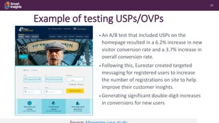 33
Example of testing USPs/OVPs
• An A/B test that included USPs on the
homepage resulted in a 6.2% increase in new
visitor conversion rate and a 3.7% increase in
overall conversion rate.
• Following this, Eurostar created targeted
messaging for registered users to increase
the number of registrations on site to help
improve their customer insights.
• Generating significant double-digit increases
in conversions for new users
 