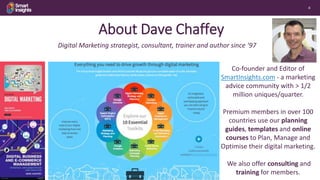 4
Co-founder and Editor of
SmartInsights.com - a marketing
advice community with > 1/2
million uniques/quarter.
Premium members in over 100
countries use our planning
guides, templates and online
courses to Plan, Manage and
Optimise their digital marketing.
We also offer consulting and
training for members.
Digital Marketing strategist, consultant, trainer and author since ‘97
Free Basic
membership
About Dave Chaffey
 