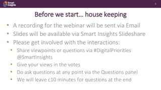 5
Before we start… house keeping
• A recording for the webinar will be sent via Email
• Slides will be available via Smart Insights Slideshare
• Please get involved with the interactions:
• Share viewpoints or questions via #DigitalPriorities
@SmartInsights
• Give your views in the votes
• Do ask questions at any point via the Questions panel
• We will leave c10 minutes for questions at the end
 
