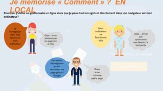 Oups
Je ne
retrouve
pas la page
Pas besoin
d’enregistrer
je vais
retrouver ma
page grâce à
Google
Je
l’enregistre
dans mes
favoris sur
mon
ordinateur
Oups …Je ne
retrouve pas
ma page j’en
ai trop
Je mémorise « Comment » ? EN
LOCALPourquoi j’utilise un gestionnaire en ligne alors que je peux tout enregistrer directement dans son navigateur sur mon
ordinateur?
Mon
ordinateur
ne
fonctionne
plus
Oups … Je n’ai
pas
synchronisé
mes favoris: j’ai
tout perdu
 