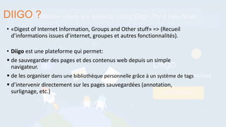 • «Digest of Internet Information, Groups and Other stuff» => (Recueil
d’informations issues d’internet, groupes et autres fonctionnalités).
• Diigo est une plateforme qui permet:
 de sauvegarder des pages et des contenus web depuis un simple
navigateur.
 de les organiser dans une bibliothèque personnelle grâce à un système de tags
 d’intervenir directement sur les pages sauvegardées (annotation,
surlignage, etc.)
DIIGO ?
 