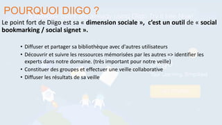 Le point fort de Diigo est sa « dimension sociale », c’est un outil de « social
bookmarking / social signet ».
POURQUOI DIIGO ?
• Diffuser et partager sa bibliothèque avec d'autres utilisateurs
• Découvrir et suivre les ressources mémorisées par les autres => identifier les
experts dans notre domaine. (très important pour notre veille)
• Constituer des groupes et effectuer une veille collaborative
• Diffuser les résultats de sa veille
 