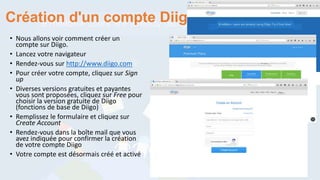 Création d'un compte Diigo
• Nous allons voir comment créer un
compte sur Diigo.
• Lancez votre navigateur
• Rendez-vous sur http://www.diigo.com
• Pour créer votre compte, cliquez sur Sign
up
• Diverses versions gratuites et payantes
vous sont proposées, cliquez sur Free pour
choisir la version gratuite de Diigo
(fonctions de base de Diigo)
• Remplissez le formulaire et cliquez sur
Create Account
• Rendez-vous dans la boîte mail que vous
avez indiquée pour confirmer la création
de votre compte Diigo
• Votre compte est désormais créé et activé
 
