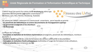 L'URFIST PacaC fait partie d'un réseau de 07 structures de même type
implantées dans de grandes métropoles universitaires
(Bordeaux, Lyon, Nice, Rennes, Strasbourg, Toulouse)
Les actions de l'URFIST s'adressent à la communauté universitaire , parmi laquelle en priorité :
- les personnels des bibliothèques et centres documentaires de l’enseignement supérieur
– les personnels enseignants et les chercheurs
– les Doctorants
La mission de l’Urfist est :
- Conception et réalisation de formations de formateurs (enseignants, personnels des bibliothèques, moniteurs
étudiants…),
- Conseil et soutien auprès des unités de formations des services communs de la documentation
- Conception et réalisation d’outils pédagogiques multimédias à l’usage des formateurs et des utilisateurs,
- Veille et recherche dans le domaine de l’ISt
 