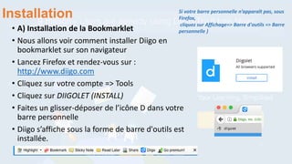 Installation
• A) Installation de la Bookmarklet
• Nous allons voir comment installer Diigo en
bookmarklet sur son navigateur
• Lancez Firefox et rendez-vous sur :
http://www.diigo.com
• Cliquez sur votre compte => Tools
• Cliquez sur DIIGOLET (INSTALL)
• Faites un glisser-déposer de l’icône D dans votre
barre personnelle
• Diigo s’affiche sous la forme de barre d'outils est
installée.
Si votre barre personnelle n’apparaît pas, sous
Firefox,
cliquez sur Affichage=> Barre d'outils => Barre
personnelle )
 
