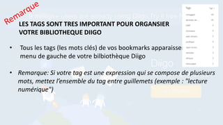 • Tous les tags (les mots clés) de vos bookmarks apparaissent dans le
menu de gauche de votre bilbiothèque Diigo
• Remarque: Si votre tag est une expression qui se compose de plusieurs
mots, mettez l’ensemble du tag entre guillemets (exemple : "lecture
numérique")
LES TAGS SONT TRES IMPORTANT POUR ORGANSIER
VOTRE BIBLIOTHEQUE DIIGO
 