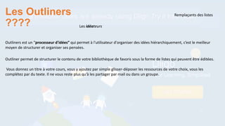 Les Outliners
????
Remplaçants des listes
Outliners est un “processeur d'idées” qui permet à l'utilisateur d'organiser des idées hiérarchiquement, c’est le meilleur
moyen de structurer et organiser ses pensées.
Les idéateurs
Outliner permet de structurer le contenu de votre bibliothèque de favoris sous la forme de listes qui peuvent être éditées.
Vous donnez un titre à votre cours, vous y ajoutez par simple glisser-déposer les ressources de votre choix, vous les
complétez par du texte. Il ne vous reste plus qu’à les partager par mail ou dans un groupe.
 