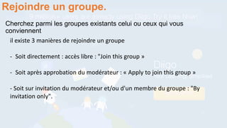 Cherchez parmi les groupes existants celui ou ceux qui vous
conviennent
Rejoindre un groupe.
il existe 3 manières de rejoindre un groupe
- Soit directement : accès libre : "Join this group »
- Soit après approbation du modérateur : « Apply to join this group »
- Soit sur invitation du modérateur et/ou d'un membre du groupe : "By
invitation only".
 