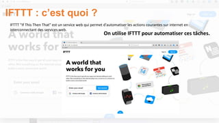 IFTTT "If This Then That" est un service web qui permet d'automatiser les actions courantes sur internet en
interconnectant des services web.
IFTTT : c’est quoi ?
On utilise IFTTT pour automatiser ces tâches.
 