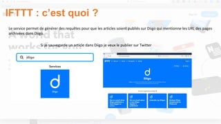 IFTTT : c’est quoi ?
Le service permet de générer des requêtes pour que les articles soient publiés sur Diigo qui mentionne les URL des pages
archivées dans Diigo.
Si je sauvegarde un article dans Diigo je veux le publier sur Twitter
 