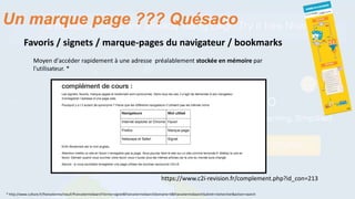 https://www.c2i-revision.fr/complement.php?id_con=213
Favoris / signets / marque-pages du navigateur / bookmarks
Moyen d'accéder rapidement à une adresse préalablement stockée en mémoire par
l'utilisateur. *
* http://www.culture.fr/franceterme/result?francetermeSearchTerme=signet&francetermeSearchDomaine=0&francetermeSearchSubmit=rechercher&action=search
Un marque page ??? Quésaco
 