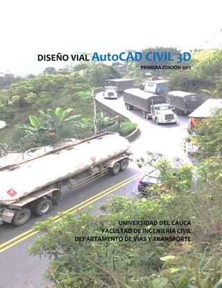 DISEÑO VIAL AutoCAD CIVIL 3D
PRIMERA EDICIÓN 2017
UNIVERSIDAD DEL CAUCA
FACULTAD DE INGENIERÍA CIVIL
DEPARTAMENTO DE VÍAS Y TRANSPORTE
 