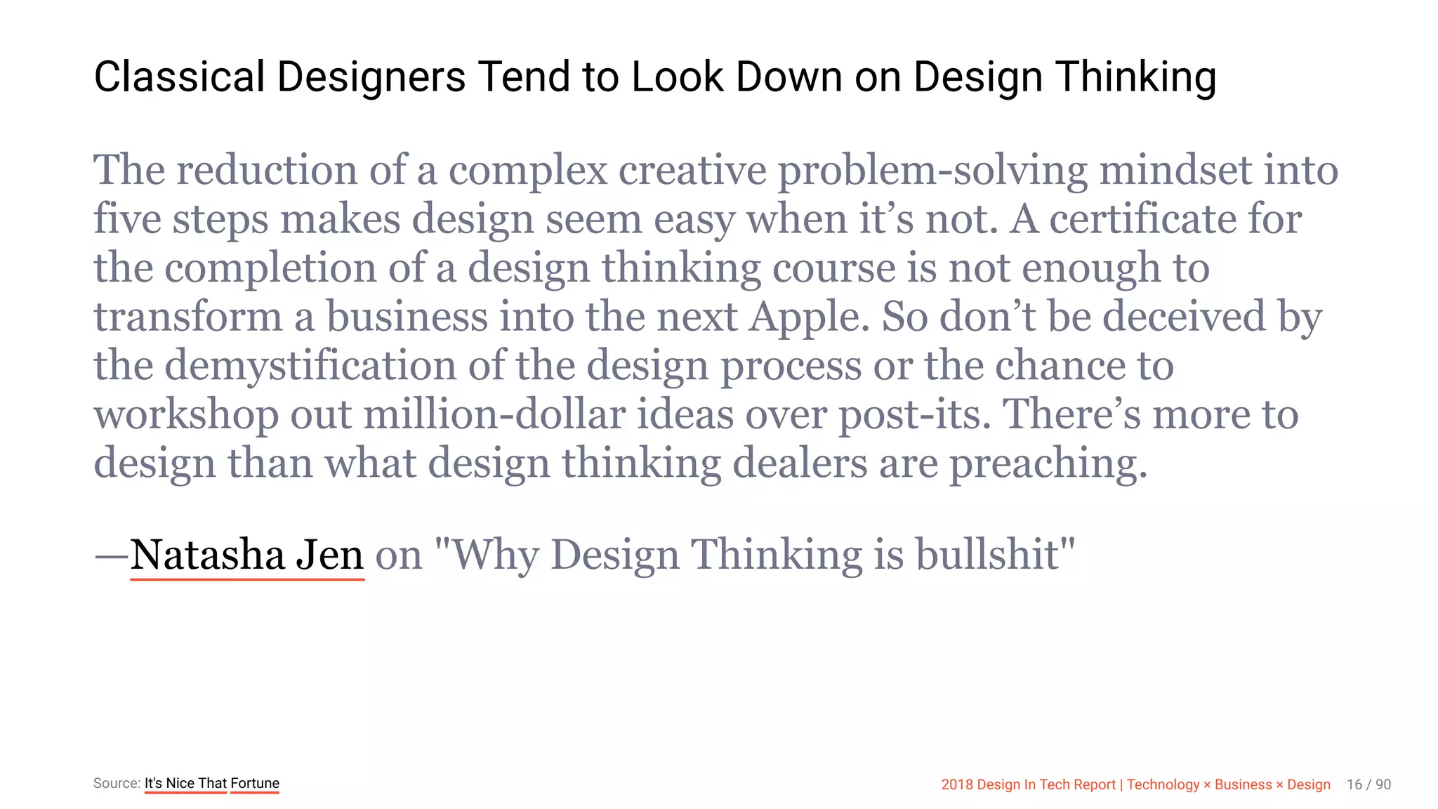 3/10/2018 2018 Design In Tech Report
http://jmmbp001.local:5757/?ckcachecontrol=1520689902#16 16/90
Classical Designers Tend to Look Down on Design Thinking
The reduction of a complex creative problem-solving mindset into
five steps makes design seem easy when it’s not. A certificate for
the completion of a design thinking course is not enough to
transform a business into the next Apple. So don’t be deceived by
the demystification of the design process or the chance to
workshop out million-dollar ideas over post-its. There’s more to
design than what design thinking dealers are preaching.
—Natasha Jen on "Why Design Thinking is bullshit"
Source: It's Nice That Fortune 2018 Design In Tech Report | Technology × Business × Design 16 / 90
 