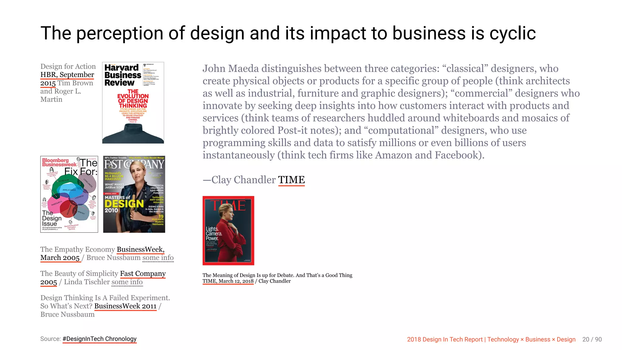 3/10/2018 2018 Design In Tech Report
http://jmmbp001.local:5757/?ckcachecontrol=1520689902#16 20/90
Design for Action
HBR, September
2015 Tim Brown
and Roger L.
Martin
The Empathy Economy BusinessWeek,
March 2005 / Bruce Nussbaum
The Beauty of Simplicity Fast Company
2005 / Linda Tischler
Design Thinking Is A Failed Experiment.
So What’s Next? BusinessWeek 2011 /
Bruce Nussbaum
John Maeda distinguishes between three categories: “classical” designers, who
create physical objects or products for a specific group of people (think architects
as well as industrial, furniture and graphic designers); “commercial” designers who
innovate by seeking deep insights into how customers interact with products and
services (think teams of researchers huddled around whiteboards and mosaics of
brightly colored Post-it notes); and “computational” designers, who use
programming skills and data to satisfy millions or even billions of users
instantaneously (think tech firms like Amazon and Facebook).
—Clay Chandler TIME
The Meaning of Design Is up for Debate. And That’s a Good Thing
TIME, March 12, 2018 / Clay Chandler
The perception of design and its impact to business is cyclic
some info
some info
Source: #DesignInTech Chronology 2018 Design In Tech Report | Technology × Business × Design 20 / 90
 